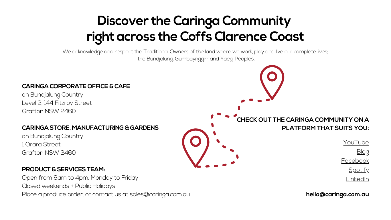 Image with Text: Discover the Caringa neighbourhood
Community across the Coffs Clarence Coast.
We acknowledge and respect the Traditional Owners of the land where we work, play and live our complete lives;
 the Bundjalung, Gumbaynggirr and Yaegl Peoples.

Caringa Corporate 
on Bundjalung Country
Level 2, 144 Fitzroy Street 
Grafton NSW 2460

SPARK STUDIO
on Bundjalung Country
Level 1, 144 Fitzroy Street
Grafton NSW 2460

The Vault
on Gumbaynggirr Country
103 92-98 Harbour Drive
Coffs Harbour NSW 2450


Castle Hub Community 
on Bundjalung Country
Level 1, 144 Fitzroy Street
Grafton NSW 2460

Caringa Store + cARINGA Gardens
on Bundjalung Country
1 Orara Street
Grafton NSW 2460

YELLOW ICON and ARROW: Icon Says You Are Here.

Connect With Us:

Check out the Caringa Community on a platform that suits you:
YouTube
Blog
Facebook
Spotify
LinkedIn
________________________________________
COMING SOON
talent.ed
disarupt.
sprout.ed
 
hello@caringa.com.au