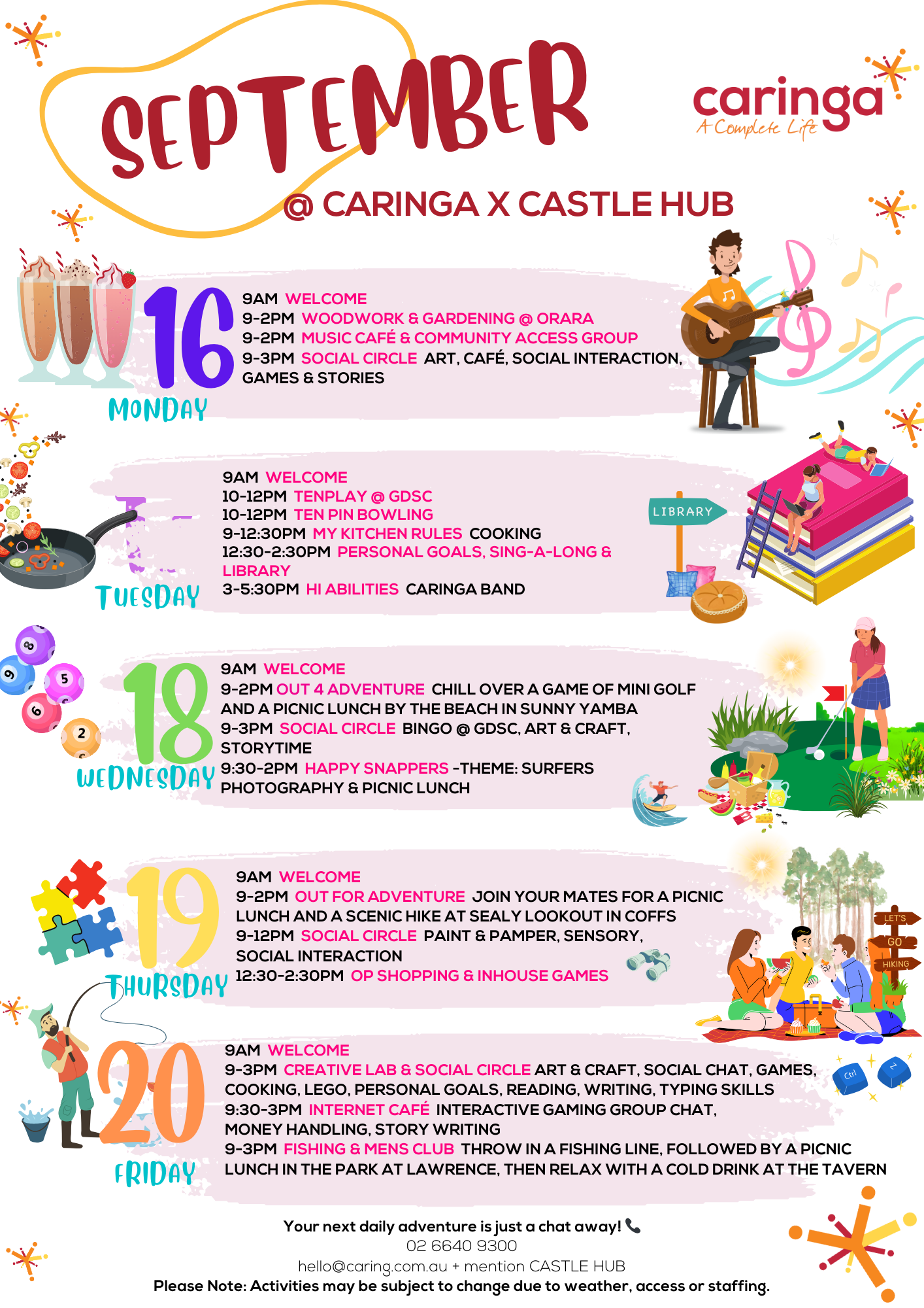 September events scheduled for Caringa at Castle Hub.

Monday, 16 September:
9 AM: Welcome.
9 AM - 2 PM: Woodwork & Gardening at Orara.
9 AM - 2 PM: Music Café & Community Access Group.
9 AM - 3 PM: Social Circle – Art, Café, Social Interaction, Games & Stories.

Tuesday, 17 September:
9 AM: Welcome.
10 AM - 12 PM: Tenplay at GDSC.
10 AM - 12 PM: Ten Pin Bowling.
9 AM - 12:30 PM: My Kitchen Rules (Cooking).
12:30 PM - 2:30 PM: Personal Goals, Sing-a-Long, & Library.
3 PM - 5:30 PM: Hi Abilities (Caringa Band).

Wednesday, 18 September:
9 AM: Welcome.
9 AM - 2 PM: Out 4 Adventure – Mini Golf & Picnic Lunch by the beach in Sunny Yamba.
9 AM - 3 PM: Social Circle – Bingo at GDSC, Art & Craft, Storytime.
9:30 AM - 2 PM: Happy Snappers – Theme: Surfers (Photography & Picnic Lunch).

Thursday, 19 September:
9 AM: Welcome.
9 AM - 2 PM: Out for Adventure – Picnic Lunch & Hike at Sealy Lookout in Coffs.
9 AM - 12 PM: Social Circle – Paint & Pamper, Sensory, Social Interaction.
12:30 PM - 2:30 PM: Op Shopping & Inhouse Games.

Friday, 20 September:
9 AM: Welcome.
9 AM - 3 PM: Creative Lab & Social Circle – Art & Craft, Social Chat, Games, Cooking, Lego, Personal Goals, Reading, Writing, Typing Skills.
9:30 AM - 3 PM: Internet Café – Interactive Gaming, Group Chat, Money Handling, Story Writing.
9 AM - 3 PM: Fishing & Men's Club – Fishing, Picnic Lunch in the park at Lawrence, then relaxing at the tavern.

Request a quote or register your interest today.

Contact Lisa or Dave to secure your spot on the November group trip.

You can reach out in the way that best suits you:

Email hello@caringa.com.au and mention CASTLE HUB COMMUNITY DAY PROGRAMS

Phone: 02 6640 9300 and mention CASTLE HUB COMMUNITY DAY PROGRAMS

Complete this form online https://www.caringa.com.au/disability-services/

Chat with your support team, ask your family, or have your people call our people to find out more!

Accessibility in your referral process can be accommodated for applications as needed, please let us know.

Caringa Australia charges prices that are outlined in the NDIS price guide.

Caringa Australia covers the Coffs Clarence Coast and is a safe inclusive and welcoming space.
