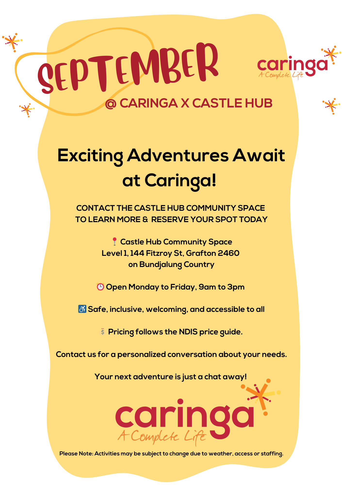 "September at Caringa x Castle Hub promotional poster.

The title reads: 'Exciting Adventures Await at Caringa!'

The poster invites people to contact the Castle Hub community space to learn more and reserve a spot.

Location:

Castle Hub Community Space
Level 1, 144 Fitzroy St, Grafton 2460 on Bundjalung Country
Details:

Open Monday to Friday, 9 AM to 3 PM.
Safe, inclusive, welcoming, and accessible to all.
Pricing follows the NDIS price guide.
Contact information is offered for a personalized conversation about individual needs.

At the bottom, it says, 'Your next adventure is just a chat away!' and features the Caringa logo with the tagline 'A Complete Life.'

A note at the bottom states: 'Please Note: Activities may be subject to change due to weather, access, or staffing.'"