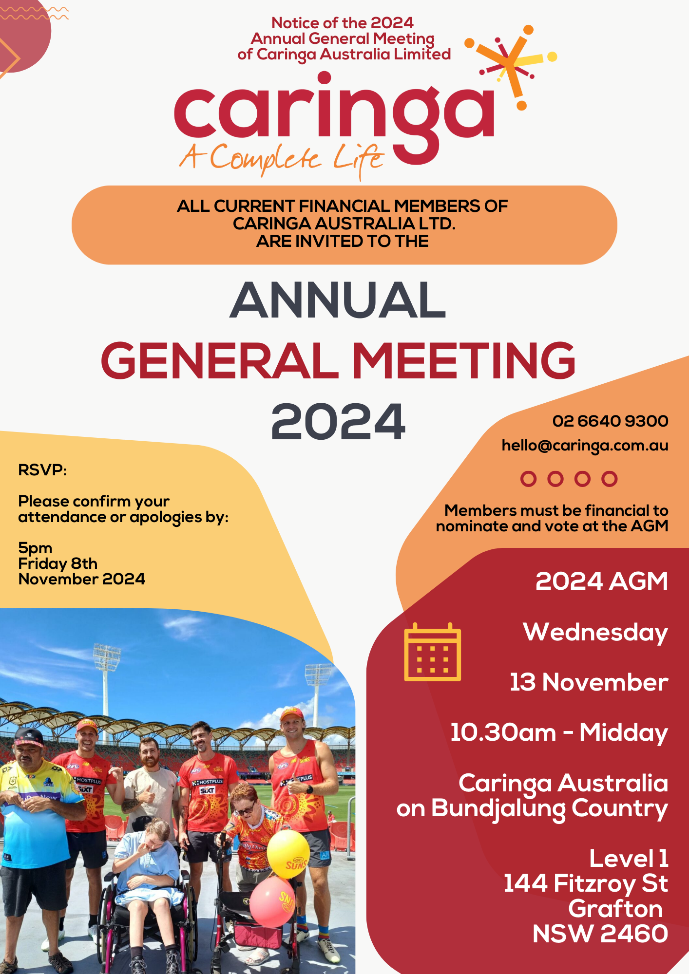 a branded Caringa poster announcing the AGM - with the extracted text: 

Notice of the 2024 Annual General Meeting of Caringa Australia Limited

Caringa
A Complete Life

All current financial members of Caringa Australia Ltd. are invited to the Annual General Meeting 2024

RSVP:
Please confirm your attendance or apologies by:
5pm Friday 8th November 2024

Contact Information:
Phone: 02 6640 9300
Email: hello@caringa.com.au

Important Note:
Members must be financial to nominate and vote at the AGM

2024 AGM
Wednesday 13 November
10:30 am - Midday

Caringa Australia on Bundjalung Country
Level 1
144 Fitzroy St
Grafton NSW 2460

