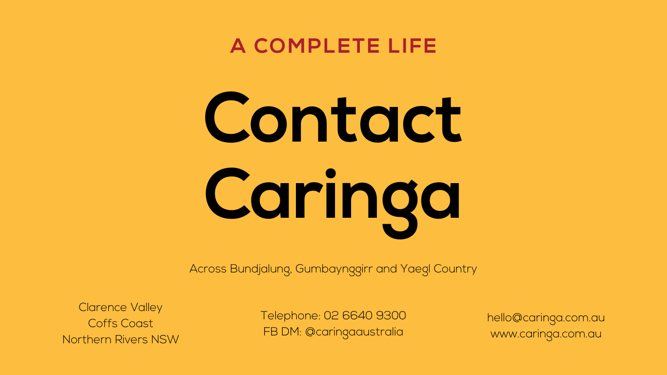 Yellow Tile with black text:
Contact Caringa
A Complete life
Clarence Valley
Coffs Coast
Northern Rivers NSW
Telephone: 02 6640 9300
FB DM: @caringaaustralia
hello@caringa.com.au
www.caringa.com.au
Across Bundjalung, Gumbaynggirr and Yaegl Country