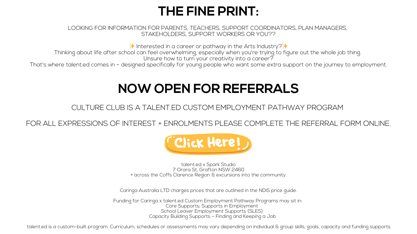 THE FINE PRINT:

LOOKING FOR Information for PARENTS, TEACHERS, SUPPORT COORDINATORS, Plan Managers, 
Stakeholders, Support Workers OR YOU??

✨ Interested in a career or pathway in the Arts Industry?✨
Thinking about life after school can feel overwhelming, especially when you're trying to figure out the whole job thing. 
Unsure how to turn your creativity into a career?
That's where talent.ed comes in – designed specifically for young people who want some extra support on the journey to employment.

NOW OPEN FOR REFERRALS

CULTURE CLUB IS A TALENT.ED CUSTOM EMPLOYMENT PATHWAY PROGRAM 

For all expressions of interest + enrolments please complete the referral form online.



talent.ed x Spark Studio
7 Orara St, Grafton NSW 2460
+ across the Coffs Clarence Region & excursions into the community.


Caringa Australia LTD charges prices that are outlined in the NDIS price guide.

Funding for Caringa x talent.ed Custom Employment Pathway Programs may sit in: 
Core Supports; Supports in Employment 
School Leaver Employment Supports (SLES) 
Capacity Building Supports – Finding and Keeping a Job

 talent.ed is a custom-built program. Curriculum, schedules or assessments may vary depending on individual & group skills, goals, capacity and funding supports.